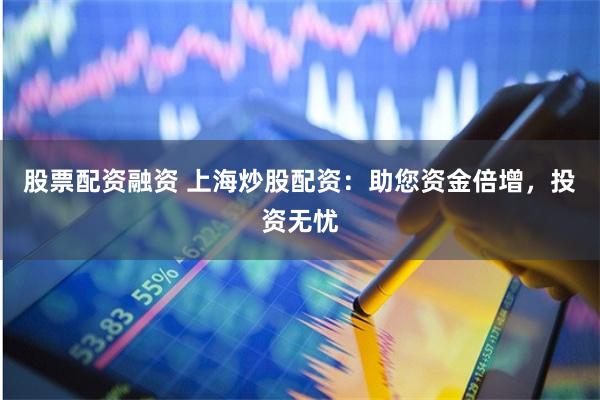 股票配资融资 上海炒股配资：助您资金倍增，投资无忧