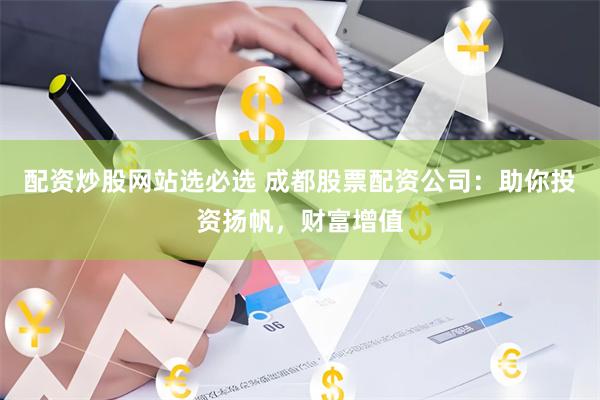 配资炒股网站选必选 成都股票配资公司：助你投资扬帆，财富增值